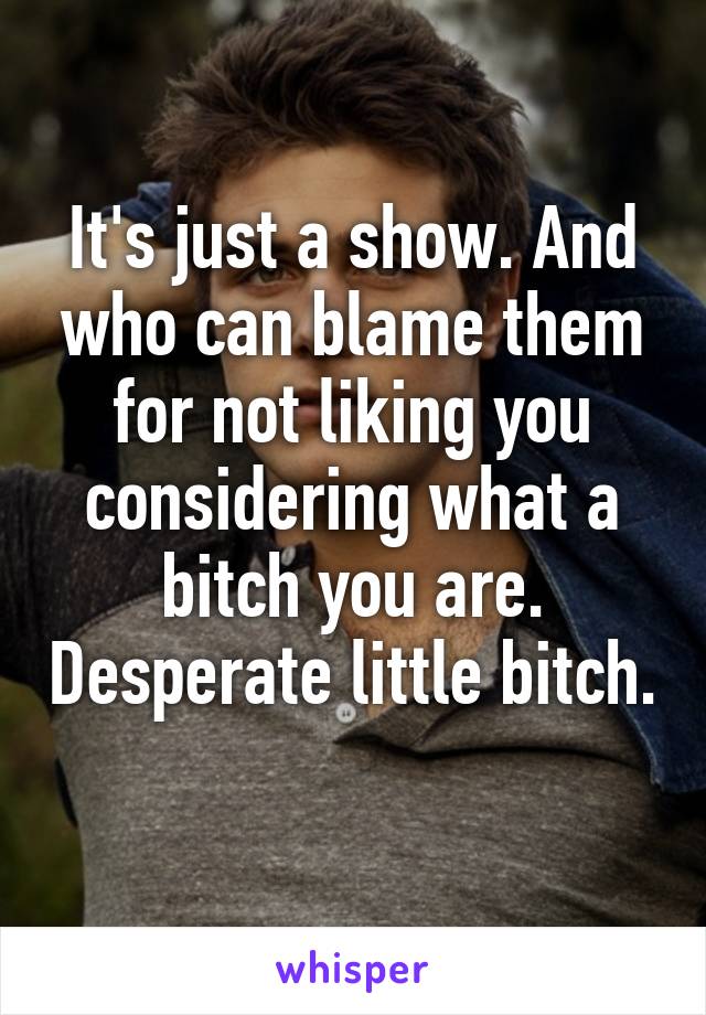It's just a show. And who can blame them for not liking you considering what a bitch you are. Desperate little bitch. 