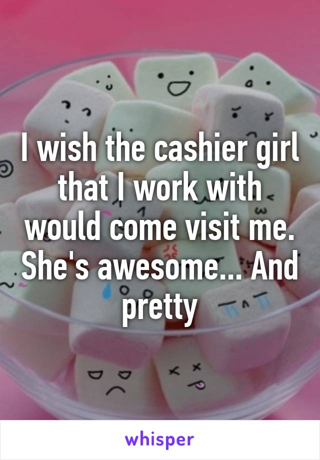 I wish the cashier girl that I work with would come visit me. She's awesome... And pretty