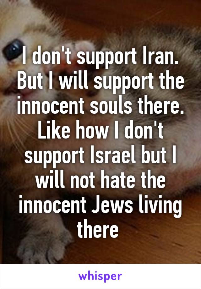 I don't support Iran. But I will support the innocent souls there. Like how I don't support Israel but I will not hate the innocent Jews living there 