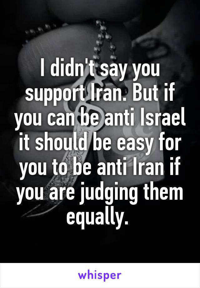 I didn't say you support Iran. But if you can be anti Israel it should be easy for you to be anti Iran if you are judging them equally. 