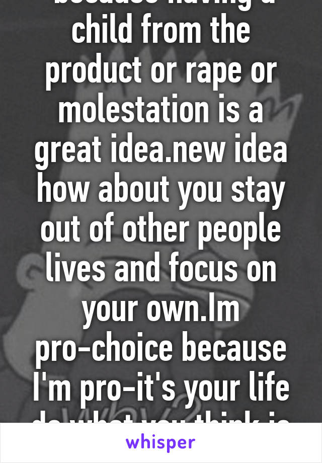  because having a child from the product or rape or molestation is a great idea.new idea how about you stay out of other people lives and focus on your own.Im pro-choice because I'm pro-it's your life do what you think is best for u