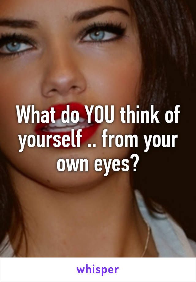 What do YOU think of yourself .. from your own eyes?