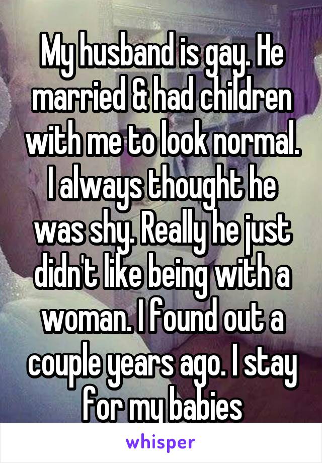 My husband is gay. He married & had children with me to look normal. I always thought he was shy. Really he just didn't like being with a woman. I found out a couple years ago. I stay for my babies