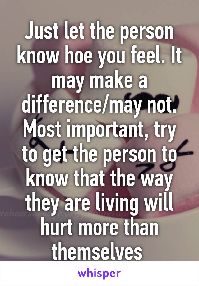 Just let the person know hoe you feel. It may make a difference/may not. Most important, try to get the person to know that the way they are living will hurt more than themselves 