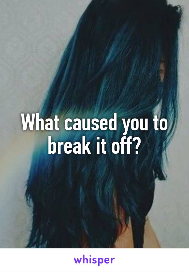 What caused you to break it off?