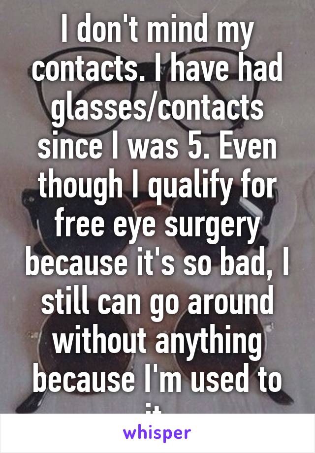 I don't mind my contacts. I have had glasses/contacts since I was 5. Even though I qualify for free eye surgery because it's so bad, I still can go around without anything because I'm used to it.