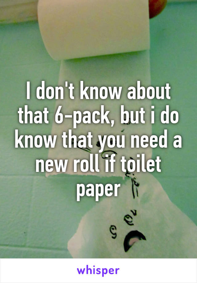 I don't know about that 6-pack, but i do know that you need a new roll if toilet paper