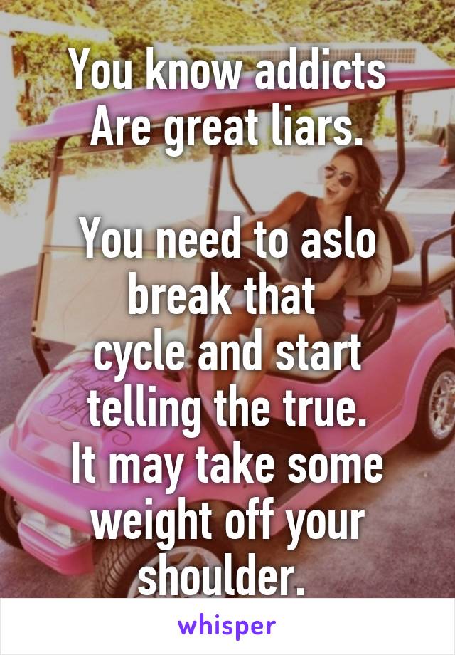 You know addicts
Are great liars.

You need to aslo break that 
cycle and start telling the true.
It may take some weight off your shoulder. 