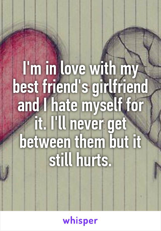 I'm in love with my best friend's girlfriend and I hate myself for it. I'll never get between them but it still hurts.
