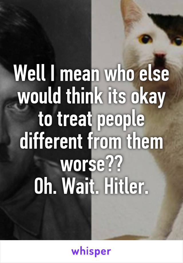 Well I mean who else would think its okay to treat people different from them worse??
Oh. Wait. Hitler.