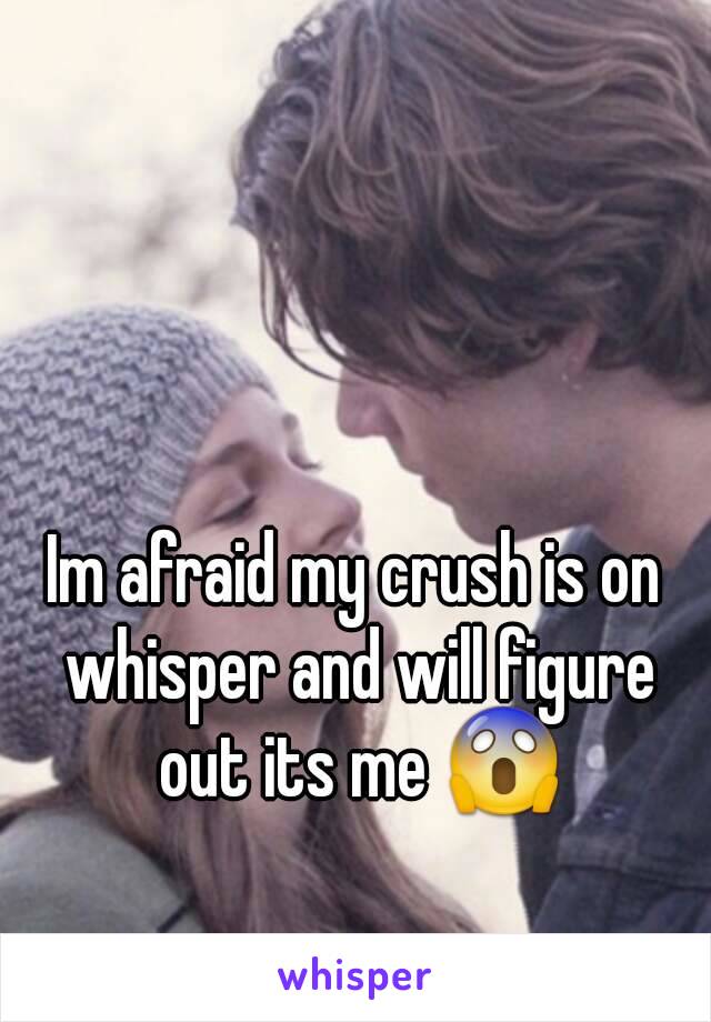 Im afraid my crush is on whisper and will figure out its me 😱
