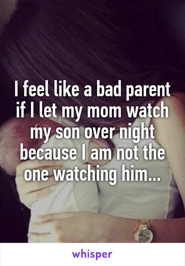 I feel like a bad parent if I let my mom watch my son over night because I am not the one watching him...