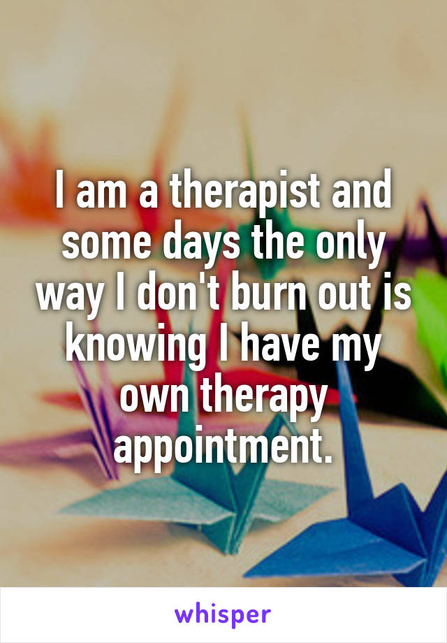 I am a therapist and some days the only way I don't burn out is knowing I have my own therapy appointment.