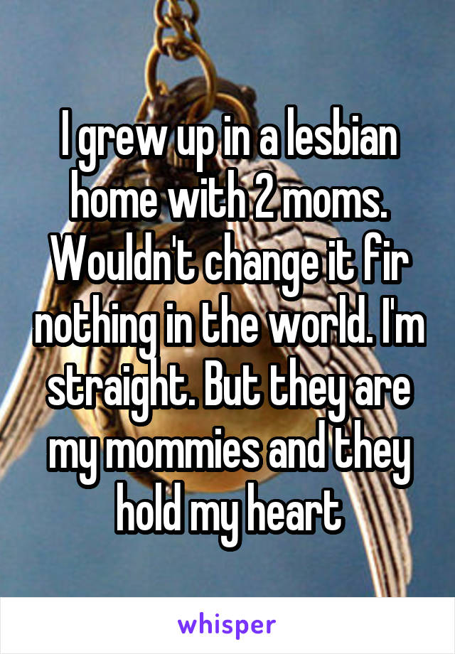 I grew up in a lesbian home with 2 moms. Wouldn't change it fir nothing in the world. I'm straight. But they are my mommies and they hold my heart