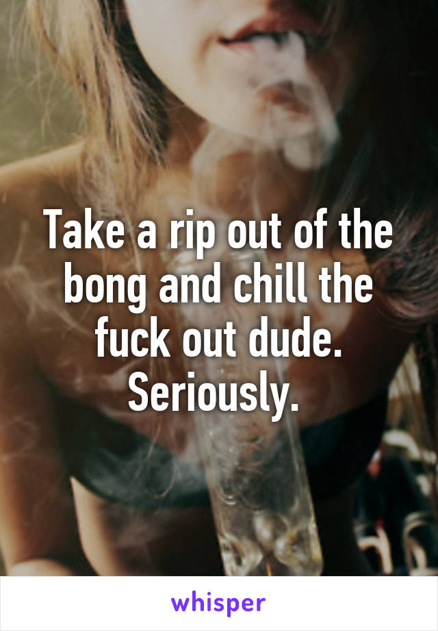 Take a rip out of the bong and chill the fuck out dude. Seriously. 