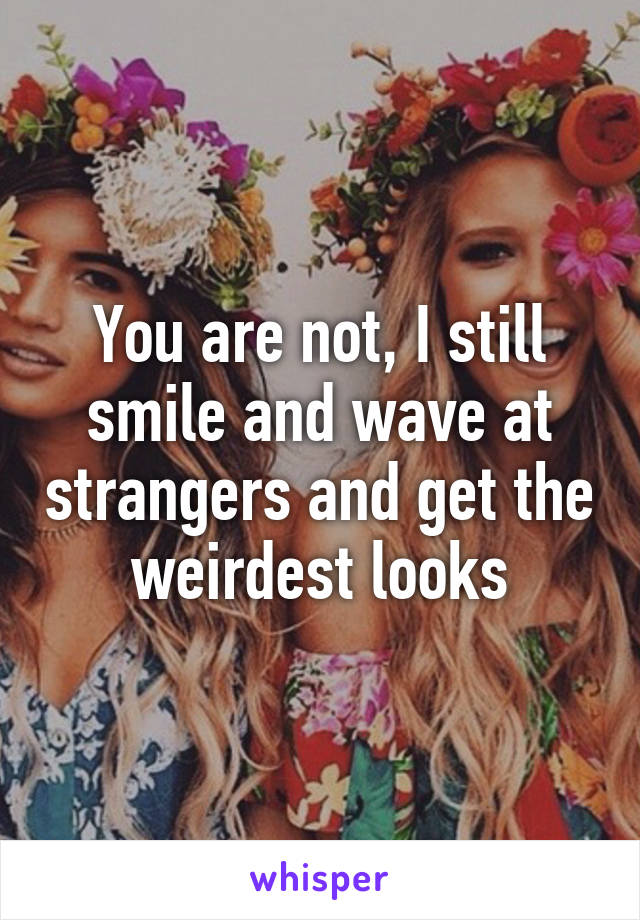 You are not, I still smile and wave at strangers and get the weirdest looks