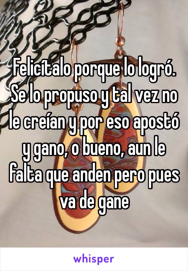 Felicítalo porque lo logró. 
Se lo propuso y tal vez no le creían y por eso apostó y gano, o bueno, aun le falta que anden pero pues va de gane 