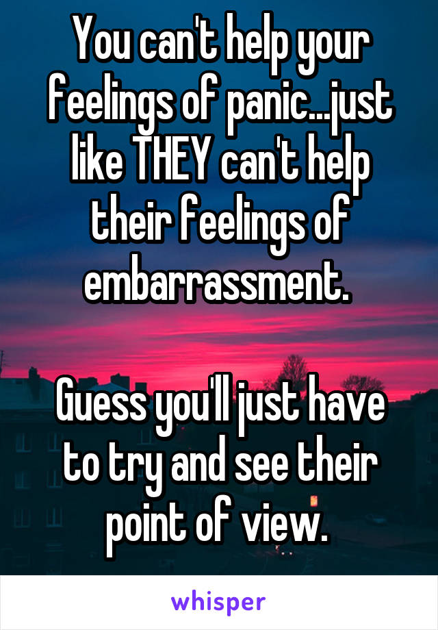 You can't help your feelings of panic...just like THEY can't help their feelings of embarrassment. 

Guess you'll just have to try and see their point of view. 
