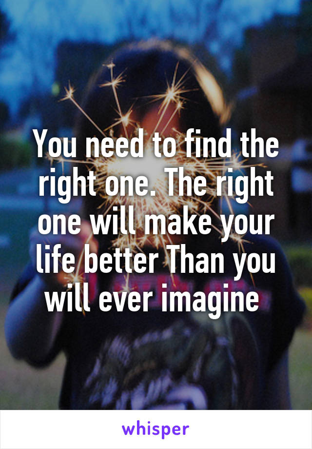 You need to find the right one. The right one will make your life better Than you will ever imagine 