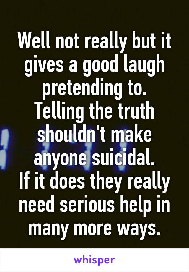 Well not really but it gives a good laugh pretending to.
Telling the truth shouldn't make anyone suicidal.
If it does they really need serious help in many more ways.