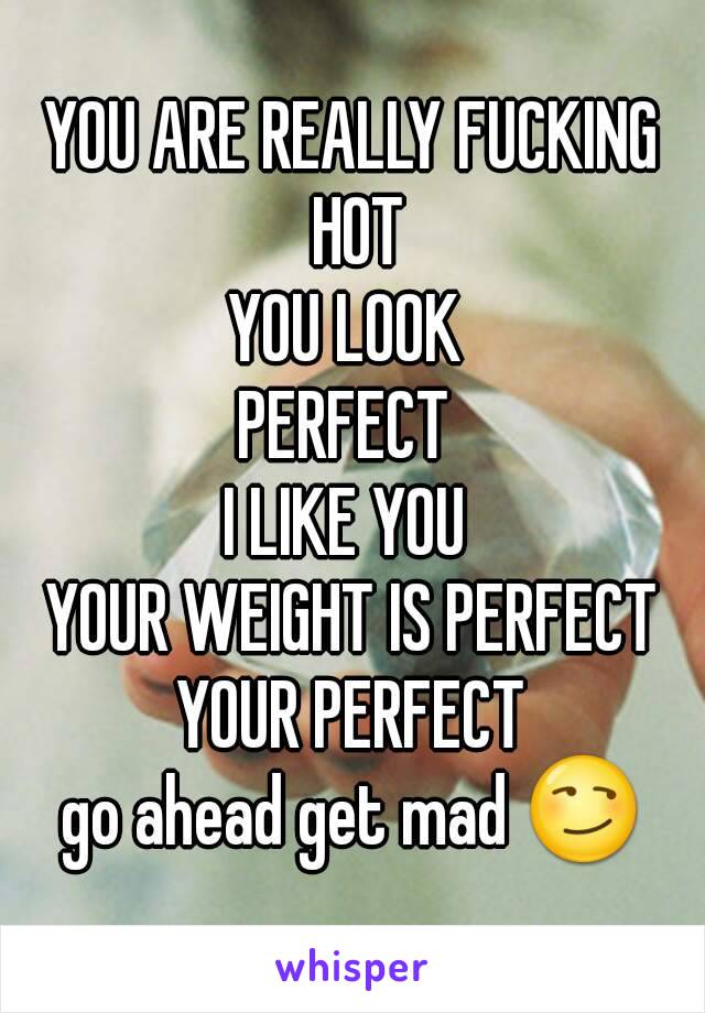 YOU ARE REALLY FUCKING HOT
YOU LOOK 
PERFECT 
I LIKE YOU 
YOUR WEIGHT IS PERFECT
YOUR PERFECT
go ahead get mad 😏