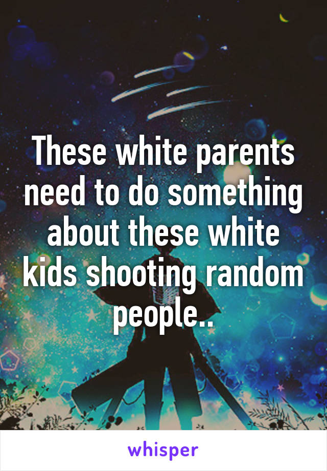 These white parents need to do something about these white kids shooting random people..