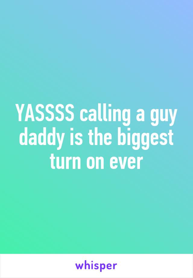 YASSSS calling a guy daddy is the biggest turn on ever