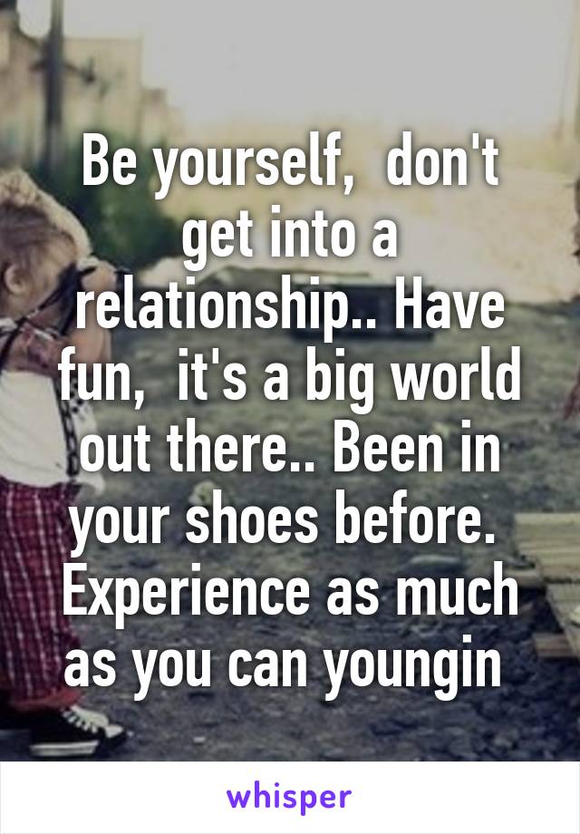 Be yourself,  don't get into a relationship.. Have fun,  it's a big world out there.. Been in your shoes before.  Experience as much as you can youngin 