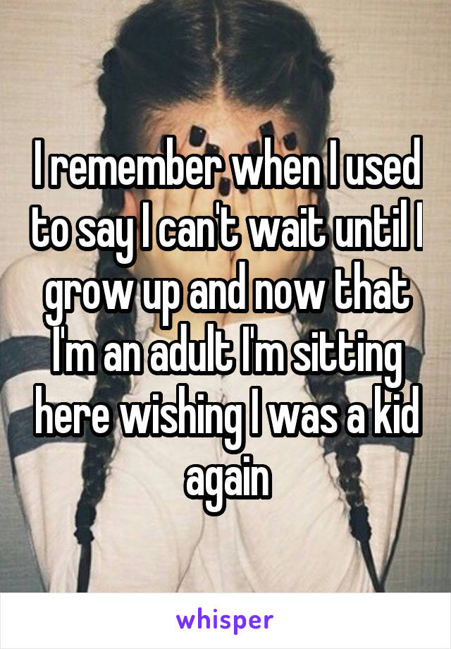 I remember when I used to say I can't wait until I grow up and now that I'm an adult I'm sitting here wishing I was a kid again