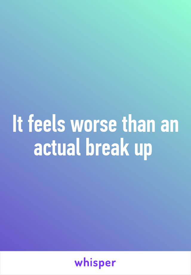 It feels worse than an actual break up 