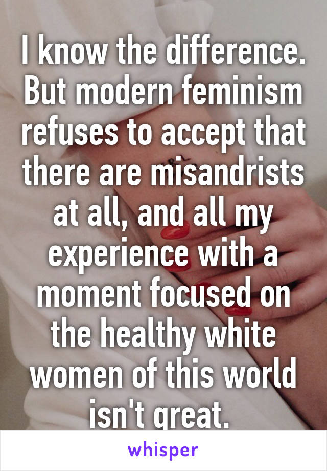 I know the difference. But modern feminism refuses to accept that there are misandrists at all, and all my experience with a moment focused on the healthy white women of this world isn't great. 