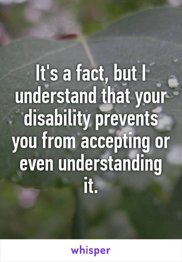 It's a fact, but I understand that your disability prevents you from accepting or even understanding it.