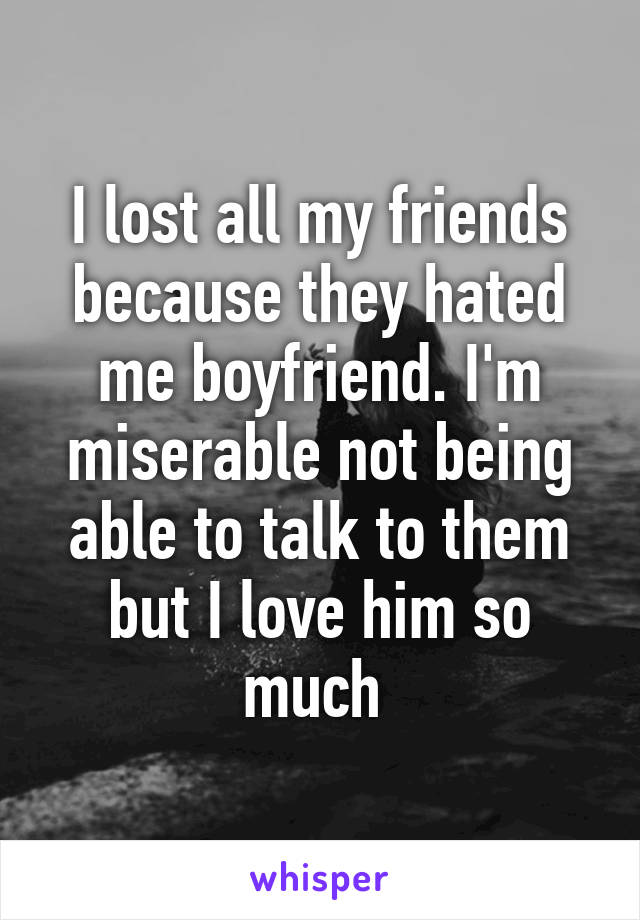 I lost all my friends because they hated me boyfriend. I'm miserable not being able to talk to them but I love him so much 
