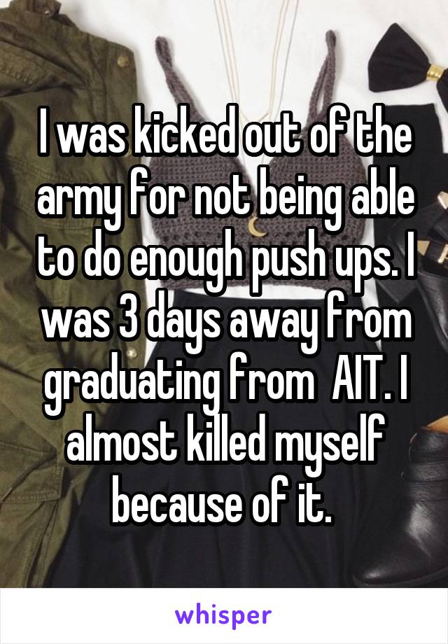 I was kicked out of the army for not being able to do enough push ups. I was 3 days away from graduating from  AIT. I almost killed myself because of it. 