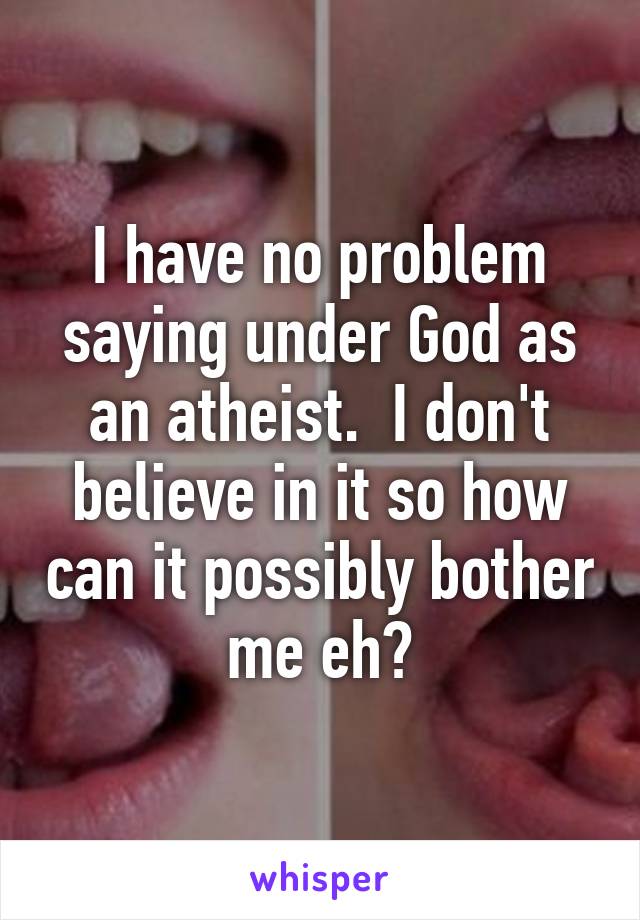 I have no problem saying under God as an atheist.  I don't believe in it so how can it possibly bother me eh?