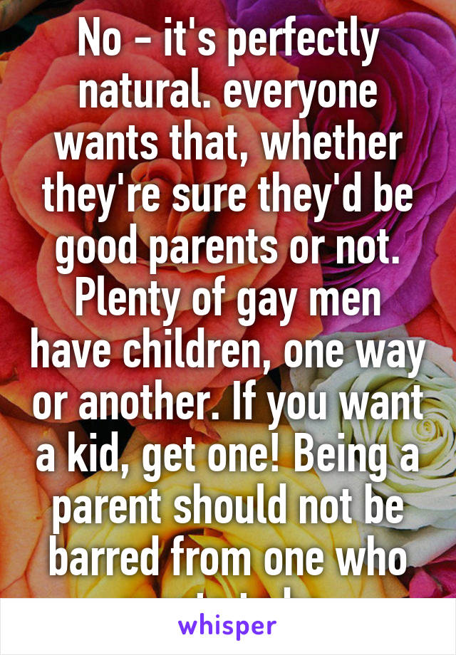 No - it's perfectly natural. everyone wants that, whether they're sure they'd be good parents or not. Plenty of gay men have children, one way or another. If you want a kid, get one! Being a parent should not be barred from one who wants to be.