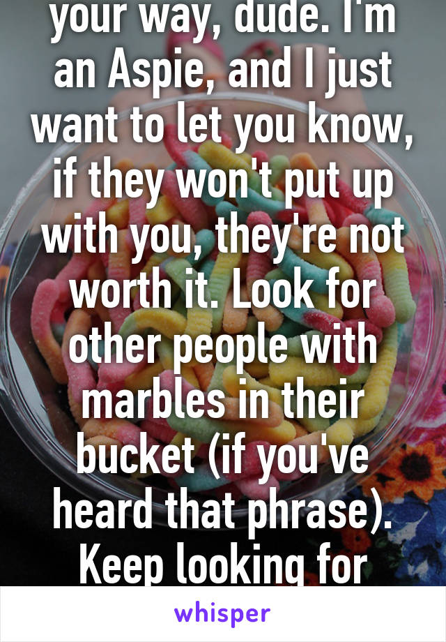 Dont let that get in your way, dude. I'm an Aspie, and I just want to let you know, if they won't put up with you, they're not worth it. Look for other people with marbles in their bucket (if you've heard that phrase). Keep looking for someone who understands you. 
