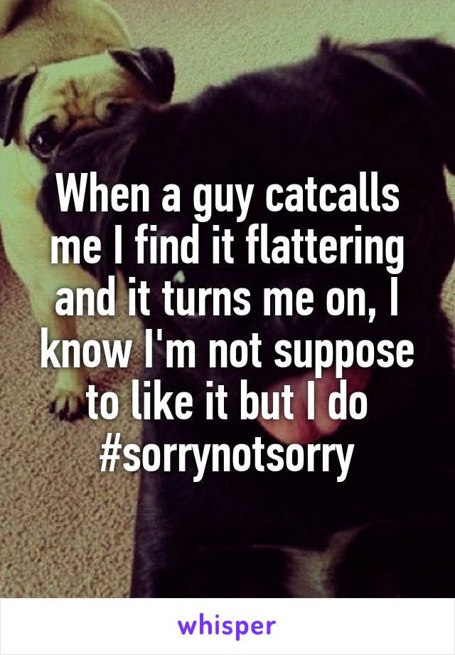 When a guy catcalls me I find it flattering and it turns me on, I know I'm not suppose to like it but I do #sorrynotsorry