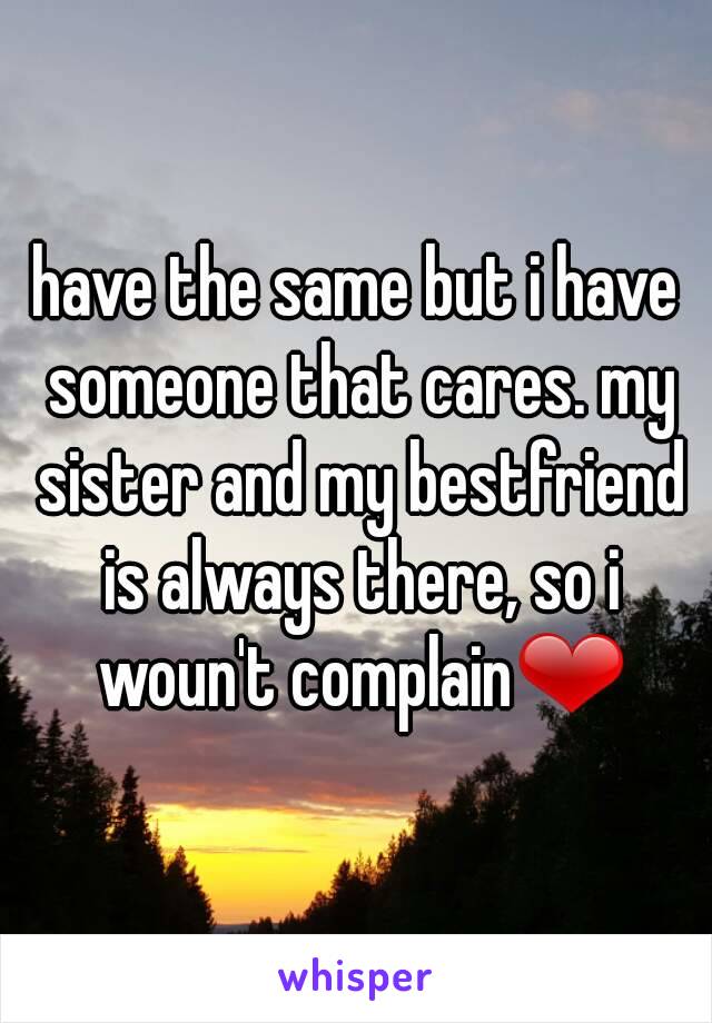 have the same but i have someone that cares. my sister and my bestfriend is always there, so i woun't complain❤