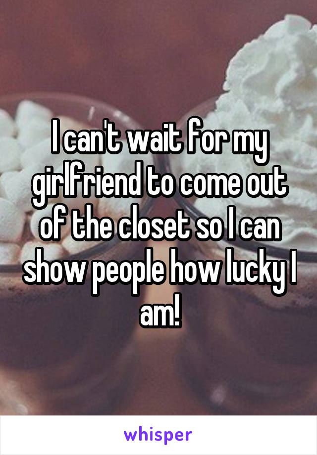 I can't wait for my girlfriend to come out of the closet so I can show people how lucky I am!