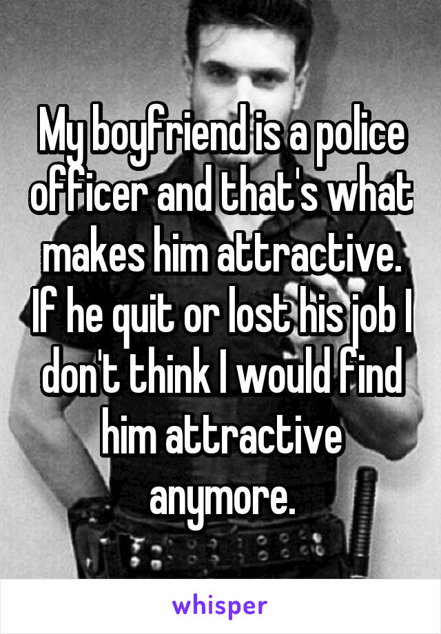 My boyfriend is a police officer and that's what makes him attractive. If he quit or lost his job I don't think I would find him attractive anymore.