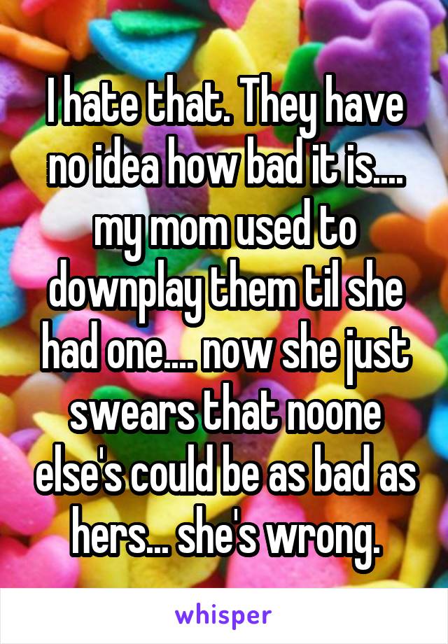 I hate that. They have no idea how bad it is.... my mom used to downplay them til she had one.... now she just swears that noone else's could be as bad as hers... she's wrong.