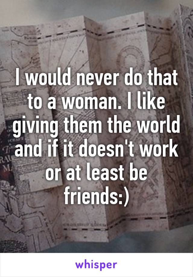 I would never do that to a woman. I like giving them the world and if it doesn't work or at least be friends:)