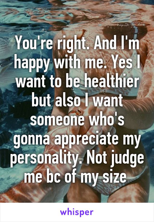 You're right. And I'm happy with me. Yes I want to be healthier but also I want someone who's gonna appreciate my personality. Not judge me bc of my size 