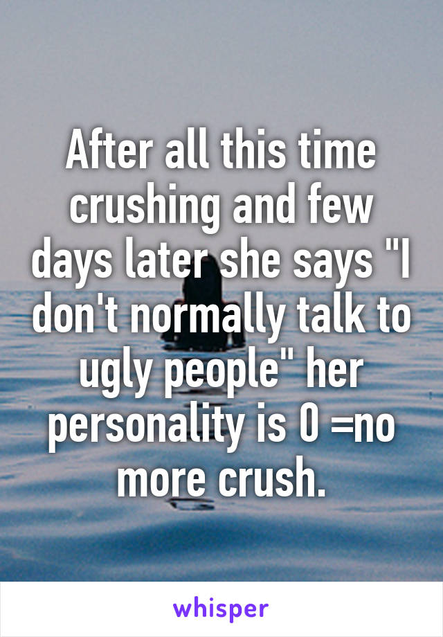 After all this time crushing and few days later she says "I don't normally talk to ugly people" her personality is 0 =no more crush.