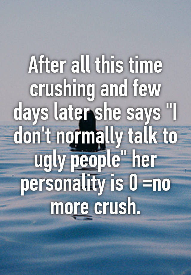 After all this time crushing and few days later she says "I don't normally talk to ugly people" her personality is 0 =no more crush.