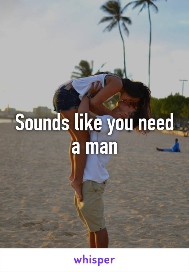 Sounds like you need a man