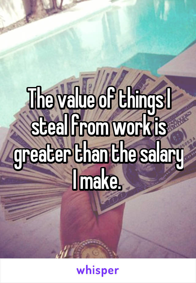 The value of things I steal from work is greater than the salary I make. 