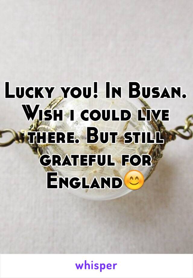 Lucky you! In Busan. 
Wish i could live there. But still grateful for England😊 