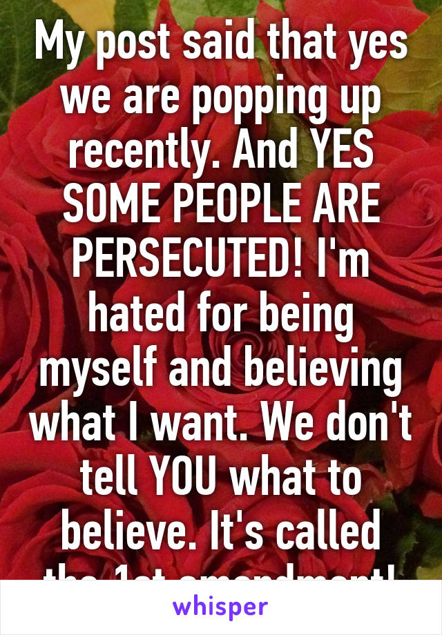 My post said that yes we are popping up recently. And YES SOME PEOPLE ARE PERSECUTED! I'm hated for being myself and believing what I want. We don't tell YOU what to believe. It's called the 1st amendment!